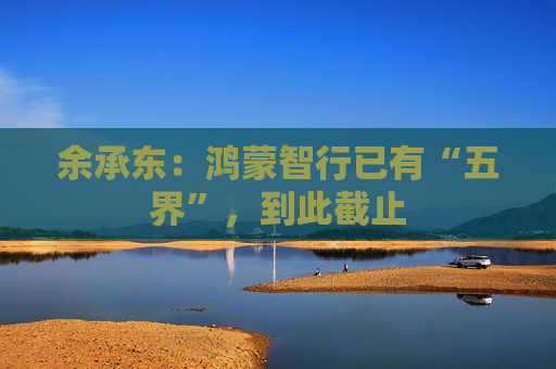 余承东：鸿蒙智行已有“五界”，到此截止