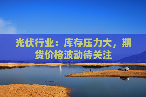 光伏行业:库存压力大,期货价格波动待关注