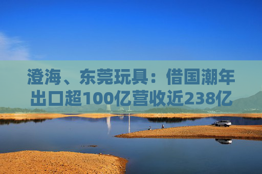 澄海、东莞玩具:借国潮年出口超100亿营收近238亿