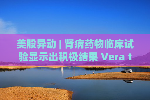 美股异动 | 肾病药物临床试验显示出积极结果 Vera therapeutics(VERA.US)飙涨60%