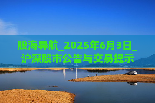 股海导航_2025年6月3日_沪深股市公告与交易提示