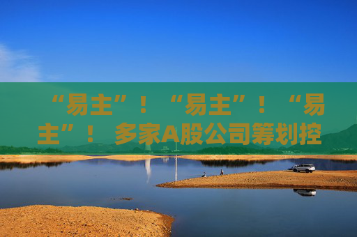 “易主”!“易主”!“易主”! 多家A股公司筹划控制权变更