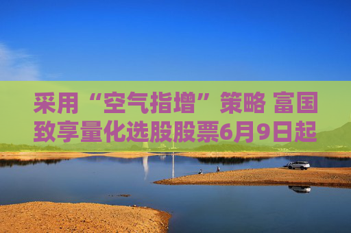 采用“空气指增”策略 富国致享量化选股股票6月9日起发行