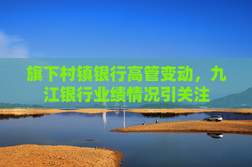 旗下村镇银行高管变动,九江银行业绩情况引关注