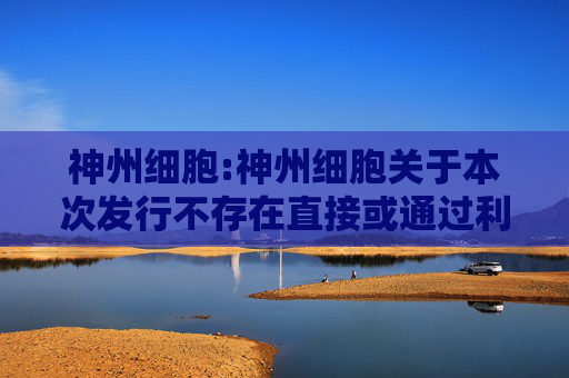 神州细胞:神州细胞关于本次发行不存在直接或通过利益相关方向参与认购的投资者提供财务资助或补偿的公告