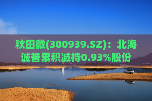 秋田微(300939.SZ)：北海诚誉累积减持0.93%股份