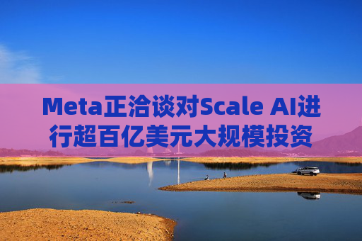 Meta正洽谈对Scale AI进行超百亿美元大规模投资